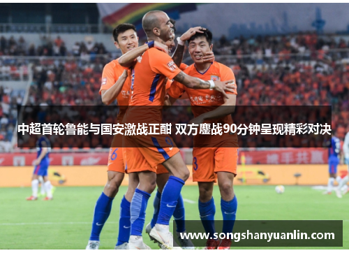 中超首轮鲁能与国安激战正酣 双方鏖战90分钟呈现精彩对决